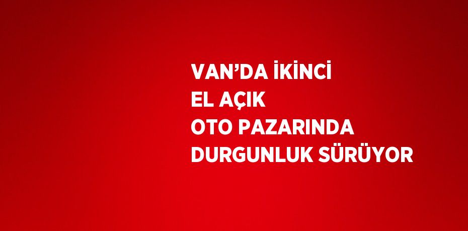 VAN’DA İKİNCİ EL AÇIK OTO PAZARINDA DURGUNLUK SÜRÜYOR