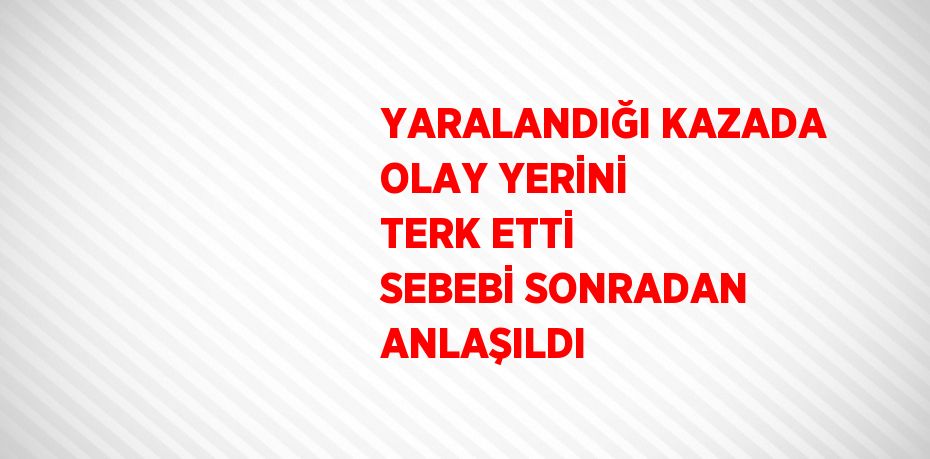YARALANDIĞI KAZADA OLAY YERİNİ TERK ETTİ SEBEBİ SONRADAN ANLAŞILDI