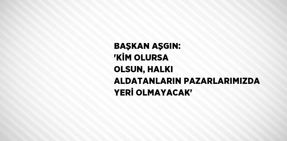 BAŞKAN AŞGIN: 'KİM OLURSA OLSUN, HALKI ALDATANLARIN PAZARLARIMIZDA YERİ OLMAYACAK'