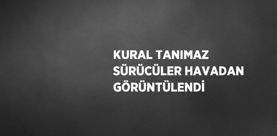 KURAL TANIMAZ SÜRÜCÜLER HAVADAN GÖRÜNTÜLENDİ