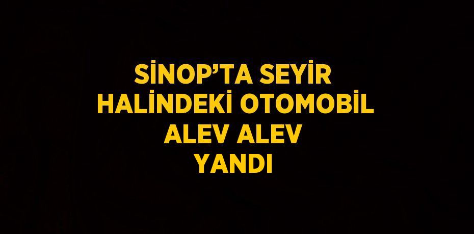 SİNOP’TA SEYİR HALİNDEKİ OTOMOBİL ALEV ALEV YANDI