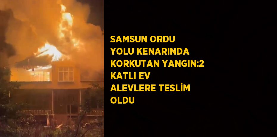 SAMSUN ORDU YOLU KENARINDA KORKUTAN YANGIN:2 KATLI EV ALEVLERE TESLİM OLDU
