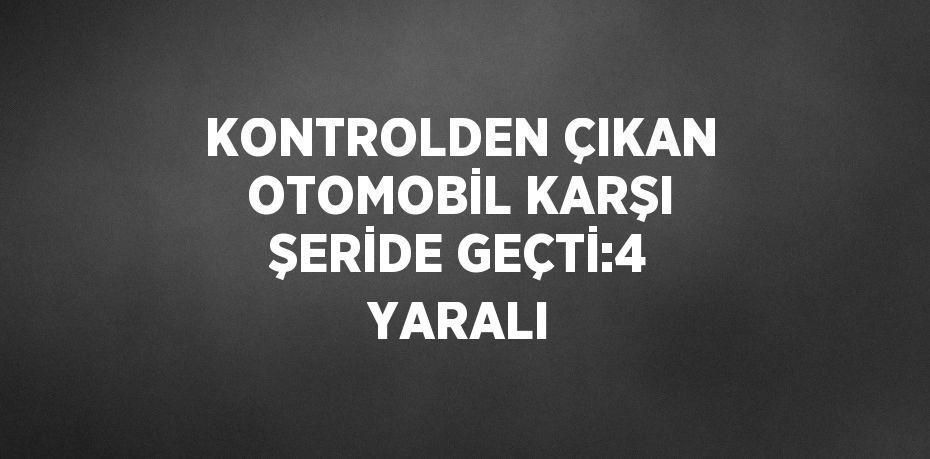 KONTROLDEN ÇIKAN OTOMOBİL KARŞI ŞERİDE GEÇTİ:4 YARALI