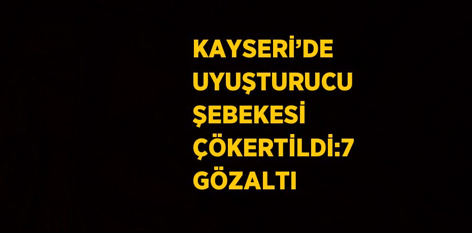 KAYSERİ’DE UYUŞTURUCU ŞEBEKESİ ÇÖKERTİLDİ:7 GÖZALTI
