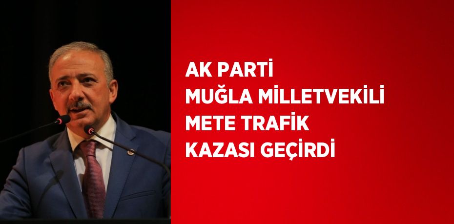 AK PARTİ MUĞLA MİLLETVEKİLİ METE TRAFİK KAZASI GEÇİRDİ