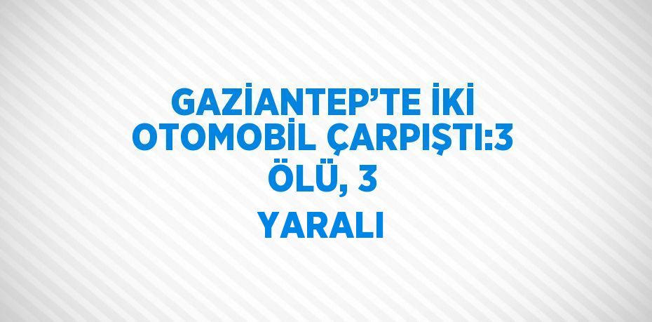 GAZİANTEP’TE İKİ OTOMOBİL ÇARPIŞTI:3 ÖLÜ, 3 YARALI
