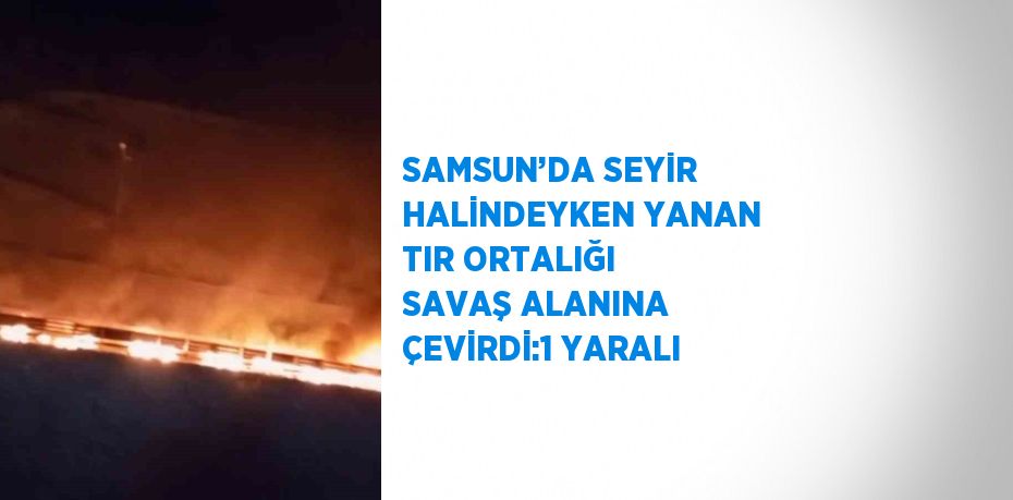 SAMSUN’DA SEYİR HALİNDEYKEN YANAN TIR ORTALIĞI SAVAŞ ALANINA ÇEVİRDİ:1 YARALI