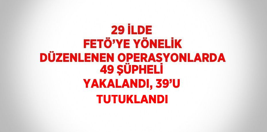 29 İLDE FETÖ’YE YÖNELİK DÜZENLENEN OPERASYONLARDA 49 ŞÜPHELİ YAKALANDI, 39’U TUTUKLANDI