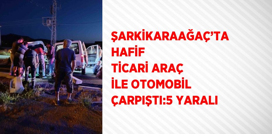 ŞARKİKARAAĞAÇ’TA HAFİF TİCARİ ARAÇ İLE OTOMOBİL ÇARPIŞTI:5 YARALI