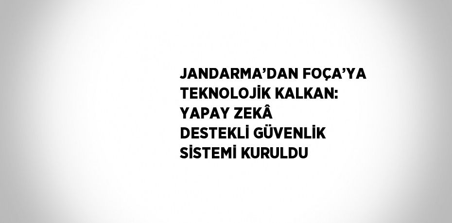 JANDARMA’DAN FOÇA’YA TEKNOLOJİK KALKAN: YAPAY ZEKÂ DESTEKLİ GÜVENLİK SİSTEMİ KURULDU