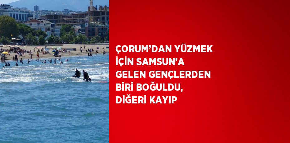 ÇORUM’DAN YÜZMEK İÇİN SAMSUN’A GELEN GENÇLERDEN BİRİ BOĞULDU, DİĞERİ KAYIP