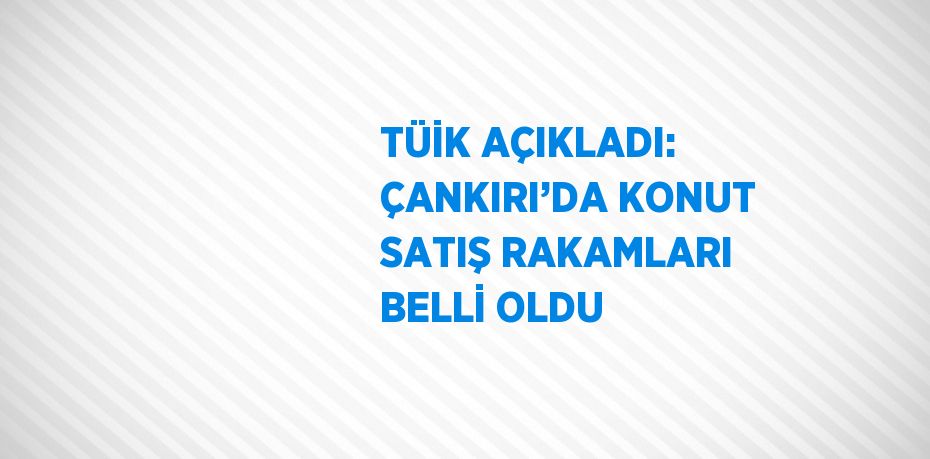TÜİK AÇIKLADI: ÇANKIRI’DA KONUT SATIŞ RAKAMLARI BELLİ OLDU