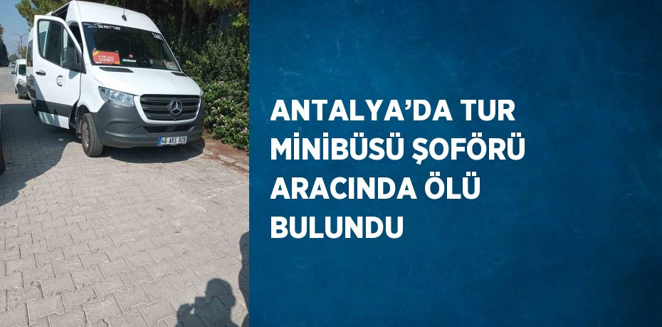 ANTALYA’DA TUR MİNİBÜSÜ ŞOFÖRÜ ARACINDA ÖLÜ BULUNDU