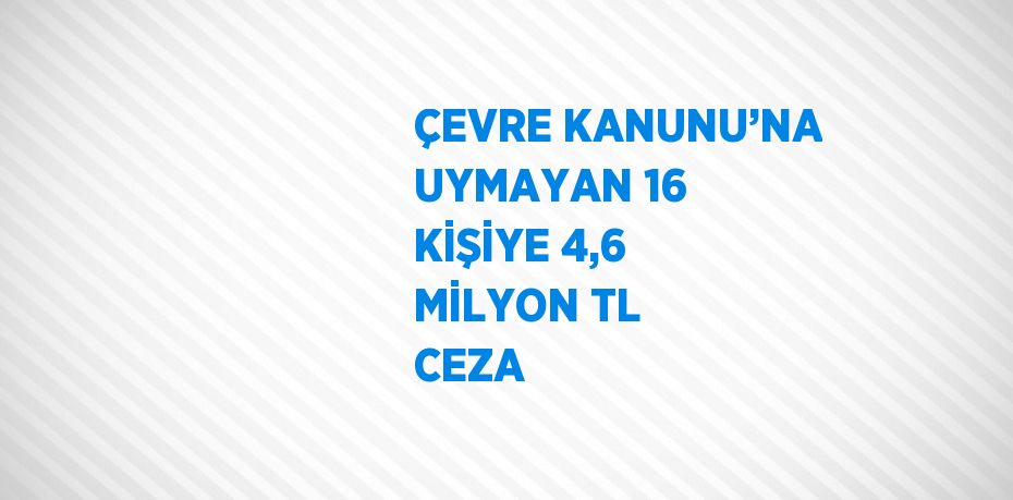 ÇEVRE KANUNU’NA UYMAYAN 16 KİŞİYE 4,6 MİLYON TL CEZA