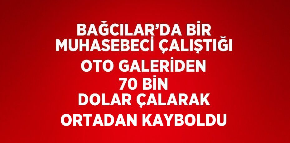 BAĞCILAR’DA BİR MUHASEBECİ ÇALIŞTIĞI OTO GALERİDEN 70 BİN DOLAR ÇALARAK ORTADAN KAYBOLDU