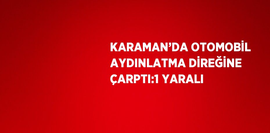 KARAMAN’DA OTOMOBİL AYDINLATMA DİREĞİNE ÇARPTI:1 YARALI