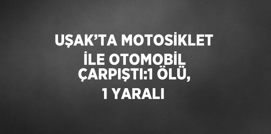 UŞAK’TA MOTOSİKLET İLE OTOMOBİL ÇARPIŞTI:1 ÖLÜ, 1 YARALI