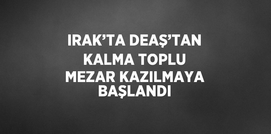 IRAK’TA DEAŞ’TAN KALMA TOPLU MEZAR KAZILMAYA BAŞLANDI