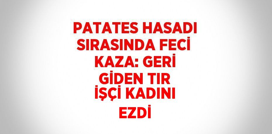 PATATES HASADI SIRASINDA FECİ KAZA: GERİ GİDEN TIR İŞÇİ KADINI EZDİ