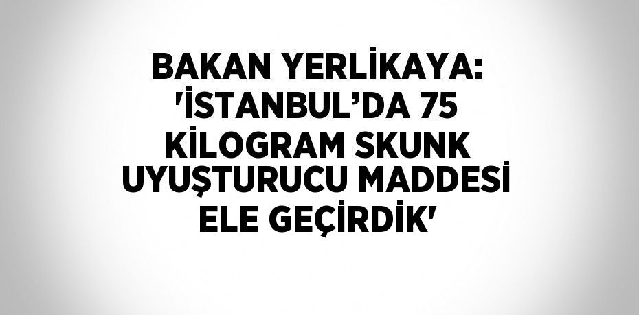 BAKAN YERLİKAYA: 'İSTANBUL’DA 75 KİLOGRAM SKUNK UYUŞTURUCU MADDESİ ELE GEÇİRDİK'