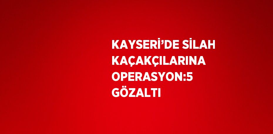 KAYSERİ’DE SİLAH KAÇAKÇILARINA OPERASYON:5 GÖZALTI