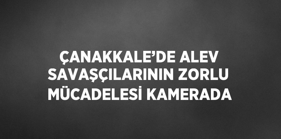 ÇANAKKALE’DE ALEV SAVAŞÇILARININ ZORLU MÜCADELESİ KAMERADA