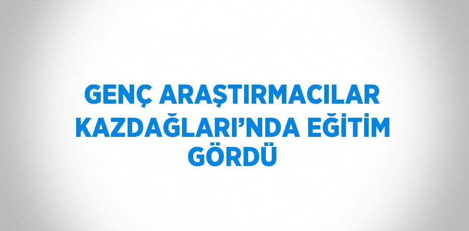 GENÇ ARAŞTIRMACILAR KAZDAĞLARI’NDA EĞİTİM GÖRDÜ