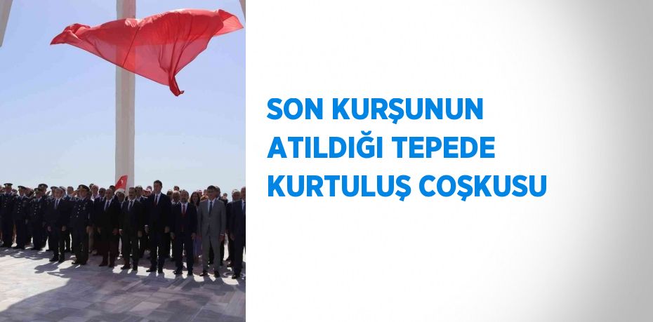 SON KURŞUNUN ATILDIĞI TEPEDE KURTULUŞ COŞKUSU