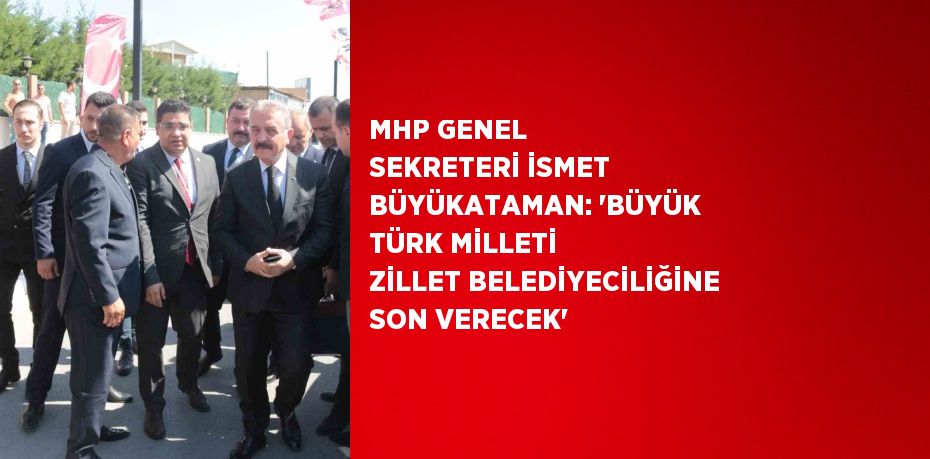 MHP GENEL SEKRETERİ İSMET BÜYÜKATAMAN: 'BÜYÜK TÜRK MİLLETİ ZİLLET BELEDİYECİLİĞİNE SON VERECEK'