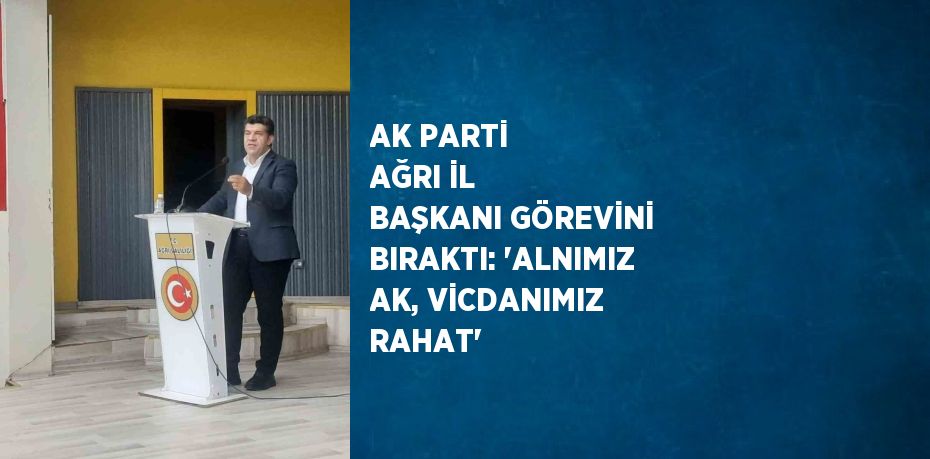 AK PARTİ AĞRI İL BAŞKANI GÖREVİNİ BIRAKTI: 'ALNIMIZ AK, VİCDANIMIZ RAHAT'