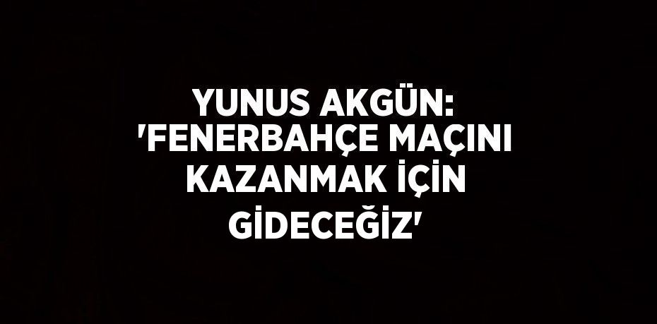 YUNUS AKGÜN: 'FENERBAHÇE MAÇINI KAZANMAK İÇİN GİDECEĞİZ'