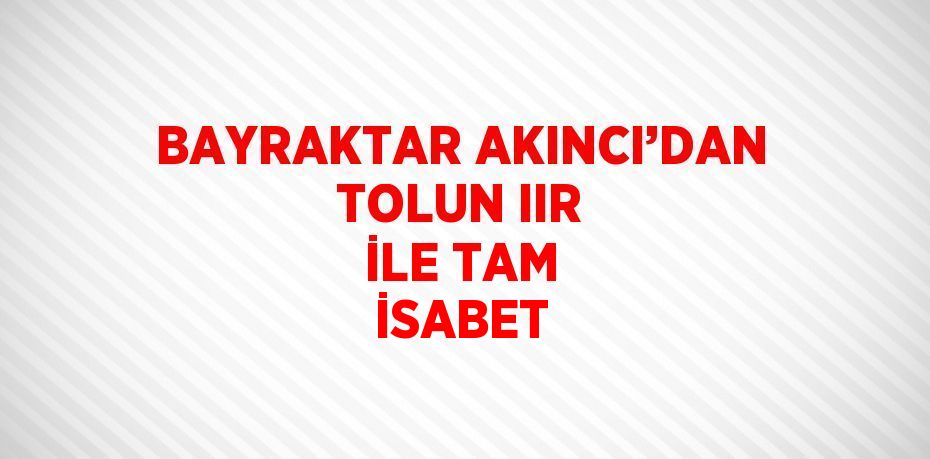 BAYRAKTAR AKINCI’DAN TOLUN IIR İLE TAM İSABET