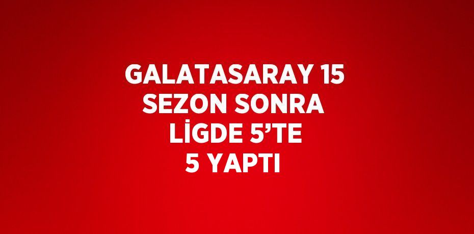 GALATASARAY 15 SEZON SONRA LİGDE 5’TE 5 YAPTI