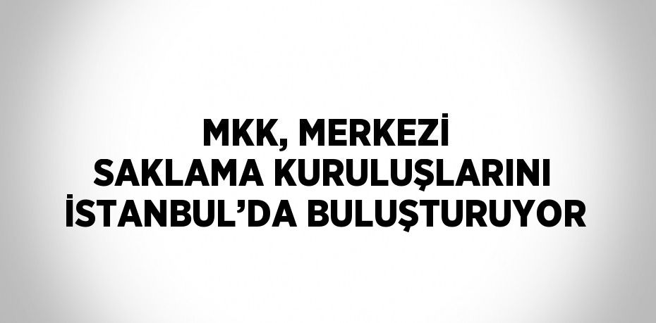 MKK, MERKEZİ SAKLAMA KURULUŞLARINI İSTANBUL’DA BULUŞTURUYOR