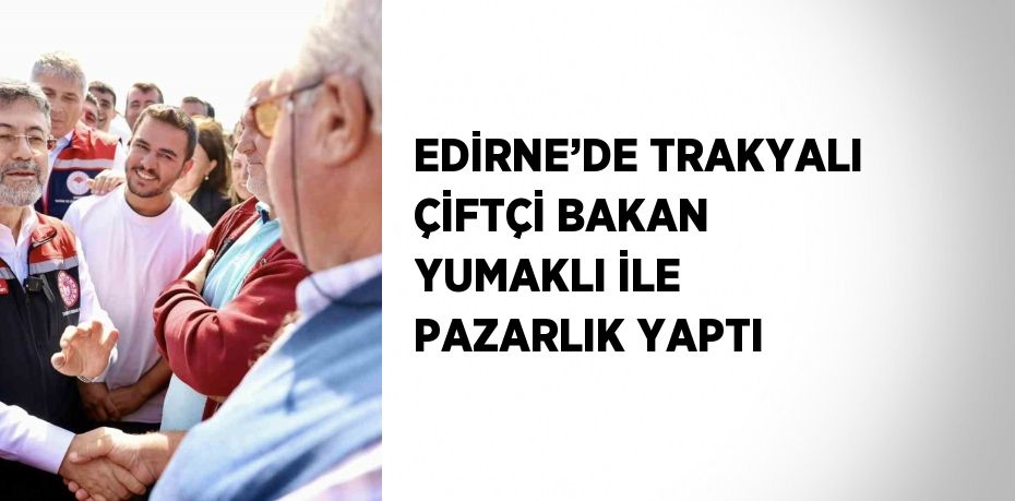 EDİRNE’DE TRAKYALI ÇİFTÇİ BAKAN YUMAKLI İLE PAZARLIK YAPTI