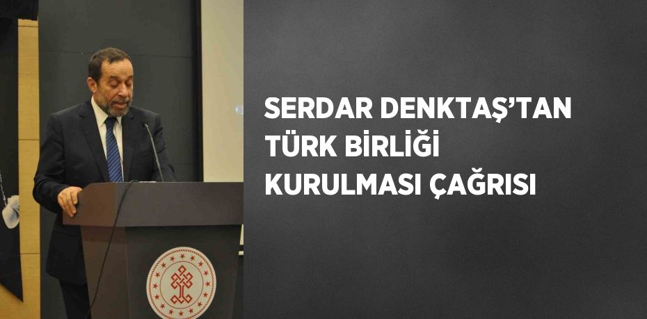 SERDAR DENKTAŞ’TAN TÜRK BİRLİĞİ KURULMASI ÇAĞRISI