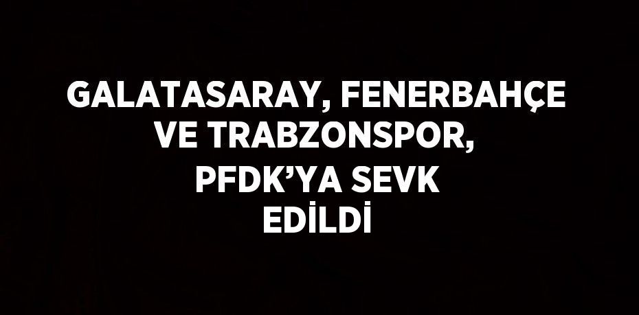 GALATASARAY, FENERBAHÇE VE TRABZONSPOR, PFDK’YA SEVK EDİLDİ