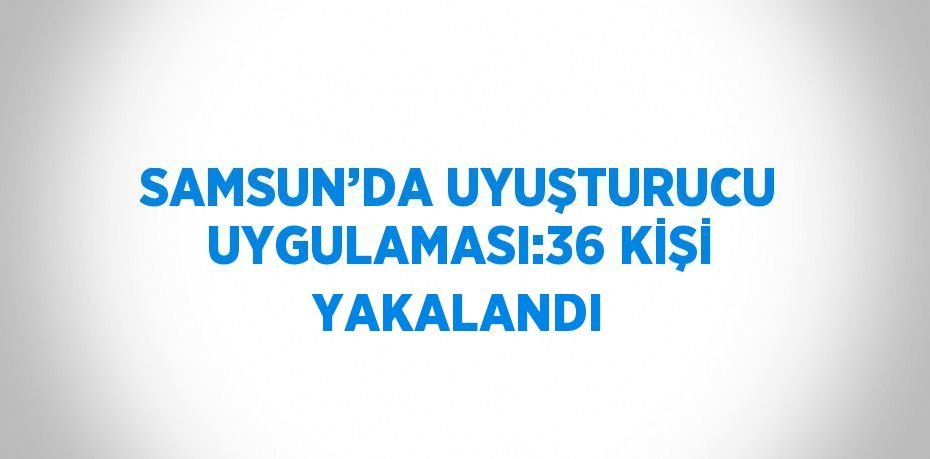 SAMSUN’DA UYUŞTURUCU UYGULAMASI:36 KİŞİ YAKALANDI