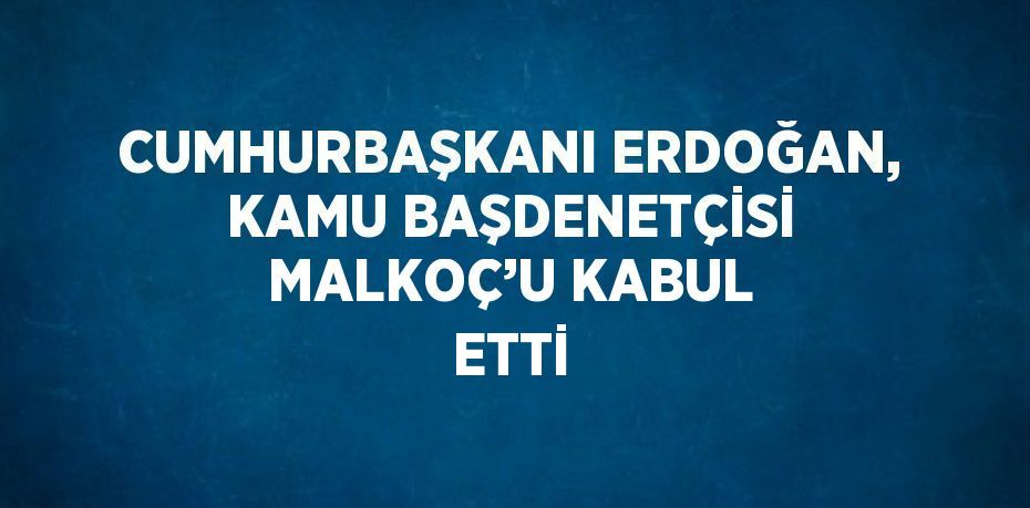 CUMHURBAŞKANI ERDOĞAN, KAMU BAŞDENETÇİSİ MALKOÇ’U KABUL ETTİ