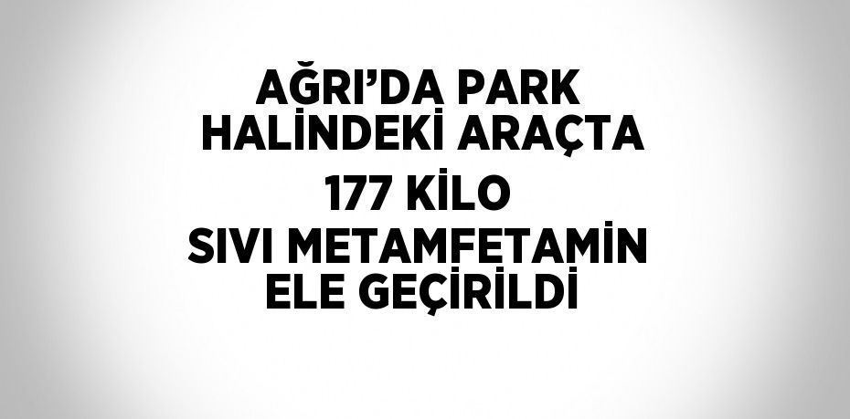 AĞRI’DA PARK HALİNDEKİ ARAÇTA 177 KİLO SIVI METAMFETAMİN ELE GEÇİRİLDİ