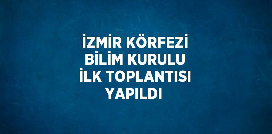 İZMİR KÖRFEZİ BİLİM KURULU İLK TOPLANTISI YAPILDI