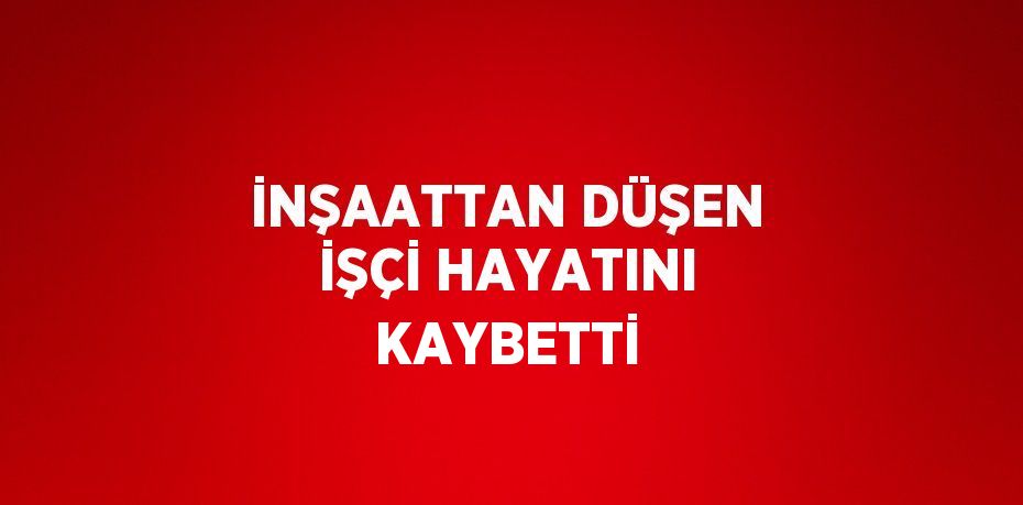 İNŞAATTAN DÜŞEN İŞÇİ HAYATINI KAYBETTİ