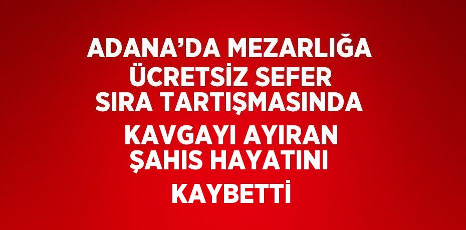 ADANA’DA MEZARLIĞA ÜCRETSİZ SEFER SIRA TARTIŞMASINDA KAVGAYI AYIRAN ŞAHIS HAYATINI KAYBETTİ