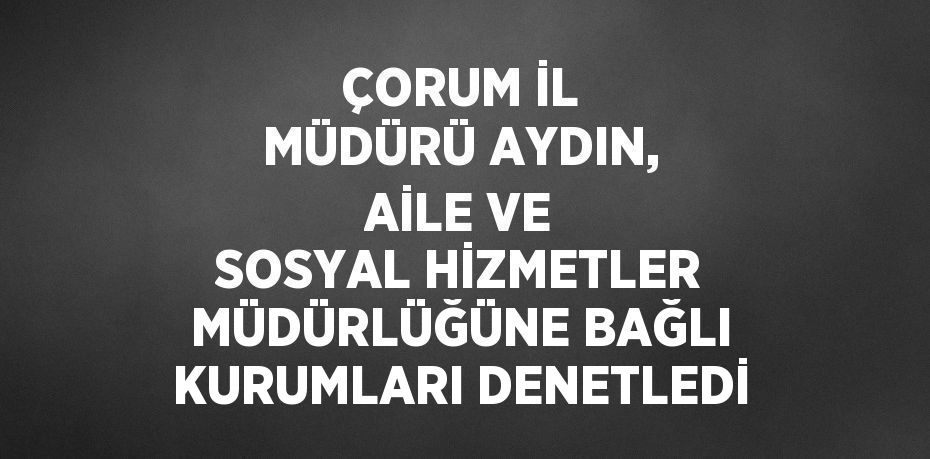 ÇORUM İL MÜDÜRÜ AYDIN, AİLE VE SOSYAL HİZMETLER MÜDÜRLÜĞÜNE BAĞLI KURUMLARI DENETLEDİ