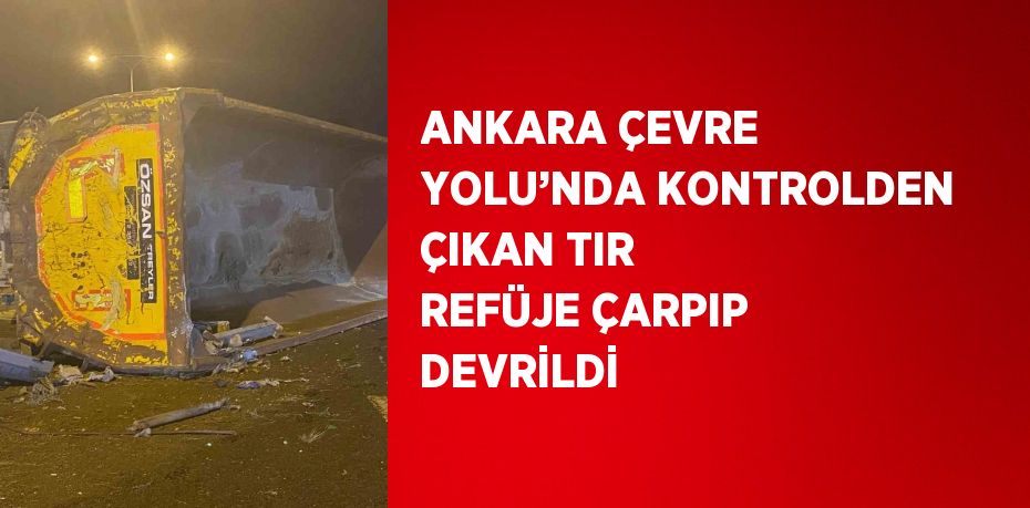 ANKARA ÇEVRE YOLU’NDA KONTROLDEN ÇIKAN TIR REFÜJE ÇARPIP DEVRİLDİ