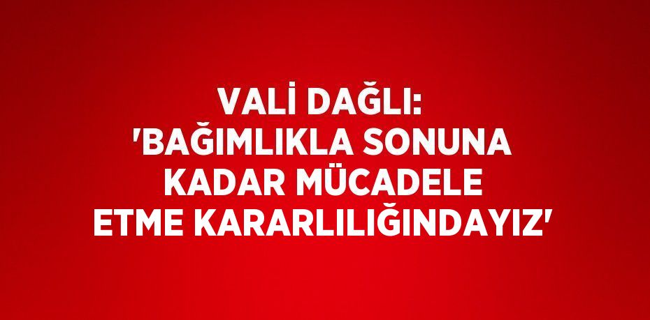 VALİ DAĞLI: 'BAĞIMLIKLA SONUNA KADAR MÜCADELE ETME KARARLILIĞINDAYIZ'