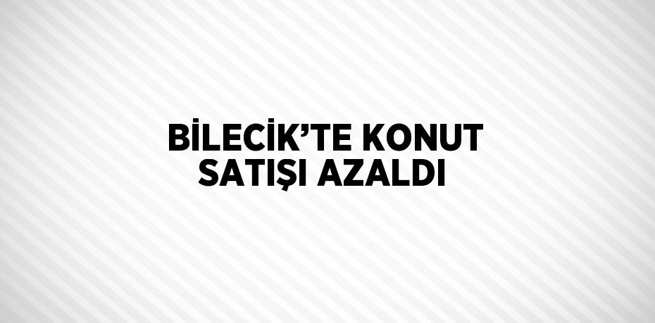 BİLECİK’TE KONUT SATIŞI AZALDI