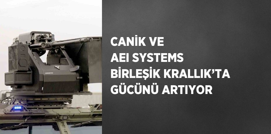 CANİK VE AEI SYSTEMS BİRLEŞİK KRALLIK’TA GÜCÜNÜ ARTIYOR