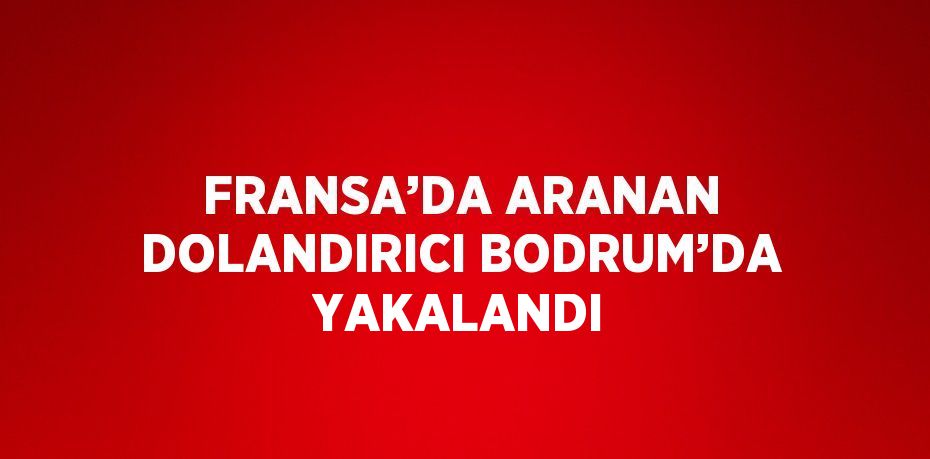 FRANSA’DA ARANAN DOLANDIRICI BODRUM’DA YAKALANDI