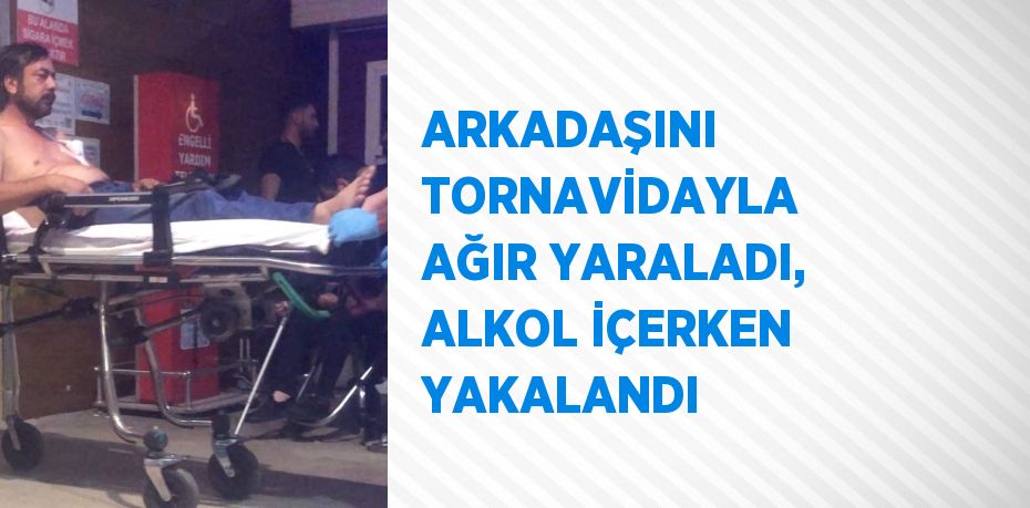 ARKADAŞINI TORNAVİDAYLA AĞIR YARALADI, ALKOL İÇERKEN YAKALANDI